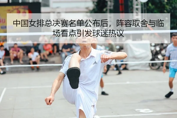 中国女排总决赛名单公布后，阵容取舍与临场看点引发球迷热议 | Kering